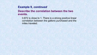 Example 9, continued
Describe the correlation between the two
events.
0.872 is close to 1. There is a strong positive linear
correlation between the gallons purchased and the
miles traveled.
 
