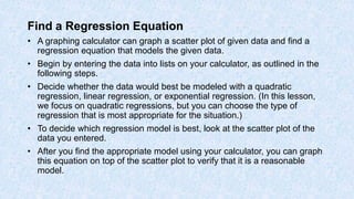 Find a Regression Equation
• A graphing calculator can graph a scatter plot of given data and find a
regression equation that models the given data.
• Begin by entering the data into lists on your calculator, as outlined in the
following steps.
• Decide whether the data would best be modeled with a quadratic
regression, linear regression, or exponential regression. (In this lesson,
we focus on quadratic regressions, but you can choose the type of
regression that is most appropriate for the situation.)
• To decide which regression model is best, look at the scatter plot of the
data you entered.
• After you find the appropriate model using your calculator, you can graph
this equation on top of the scatter plot to verify that it is a reasonable
model.
 