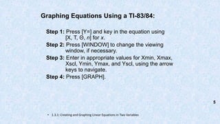 Graphing Equations Using a TI-83/84:
Step 1: Press [Y=] and key in the equation using
[X, T, Θ, n] for x.
Step 2: Press [WINDOW] to change the viewing
window, if necessary.
Step 3: Enter in appropriate values for Xmin, Xmax,
Xscl, Ymin, Ymax, and Yscl, using the arrow
keys to navigate.
Step 4: Press [GRAPH].
• 1.3.1: Creating and Graphing Linear Equations in Two Variables
5
 