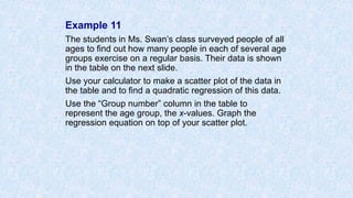 Example 11
The students in Ms. Swan’s class surveyed people of all
ages to find out how many people in each of several age
groups exercise on a regular basis. Their data is shown
in the table on the next slide.
Use your calculator to make a scatter plot of the data in
the table and to find a quadratic regression of this data.
Use the “Group number” column in the table to
represent the age group, the x-values. Graph the
regression equation on top of your scatter plot.
 