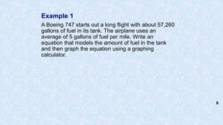Example 1
A Boeing 747 starts out a long flight with about 57,260
gallons of fuel in its tank. The airplane uses an
average of 5 gallons of fuel per mile. Write an
equation that models the amount of fuel in the tank
and then graph the equation using a graphing
calculator.
6
 