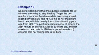 Example 12
Doctors recommend that most people exercise for 30
minutes every day to stay healthy. To get the best
results, a person’s heart rate while exercising should
reach between 50% and 75% of his or her maximum
heart rate, which is usually found by subtracting your
age from 220. The peak rate should occur at around the
25th minute of exercise. Alice is 30 years old, and her
maximum heart rate is 190 beats per minute (bpm).
Assume that her resting rate is 60 bpm.
60
5.9.2: Fitting a Function to Data
 