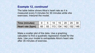 Example 12, continued
The table below shows Alice’s heart rate as it is
measured every 5 minutes for 30 minutes while she
exercises. Interpret the model.
Make a scatter plot of the data. Use a graphing
calculator to find a quadratic regression model for the
data. Use your model to extrapolate Alice’s heart rate
after 35 minutes of exercise.
Time (minutes) 0 5 10 15 20 25 30
Heart rate (bpm) 60 93 113 134 142 152 148
 