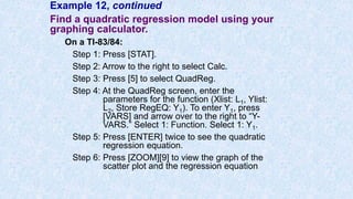 Example 12, continued
Find a quadratic regression model using your
graphing calculator.
On a TI-83/84:
Step 1: Press [STAT].
Step 2: Arrow to the right to select Calc.
Step 3: Press [5] to select QuadReg.
Step 4: At the QuadReg screen, enter the
parameters for the function (Xlist: L1, Ylist:
L2, Store RegEQ: Y1). To enter Y1, press
[VARS] and arrow over to the right to “Y-
VARS.” Select 1: Function. Select 1: Y1.
Step 5: Press [ENTER] twice to see the quadratic
regression equation.
Step 6: Press [ZOOM][9] to view the graph of the
scatter plot and the regression equation
 