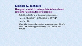 Example 12, continued
Use your model to extrapolate Alice’s heart
rate after 35 minutes of exercise.
Substitute 35 for x in the regression model.
y = –0.1243(35)2 + 6.6643(35) + 60.7143
y ≈ 141.70
After 35 minutes of exercise, we can expect Alice’s
heart rate to be approximately 141.7 beats per
minute.
 
