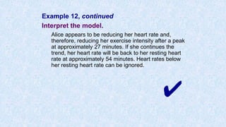 Example 12, continued
Interpret the model.
Alice appears to be reducing her heart rate and,
therefore, reducing her exercise intensity after a peak
at approximately 27 minutes. If she continues the
trend, her heart rate will be back to her resting heart
rate at approximately 54 minutes. Heart rates below
her resting heart rate can be ignored.
✔
 