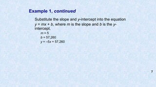 Example 1, continued
Substitute the slope and y-intercept into the equation
y = mx + b, where m is the slope and b is the y-
intercept.
m = 5
b = 57,260
y = –5x + 57,260
7
 