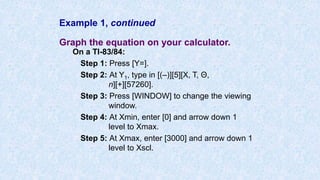 Example 1, continued
Graph the equation on your calculator.
On a TI-83/84:
Step 1: Press [Y=].
Step 2: At Y1, type in [(–)][5][X, T, Θ,
n][+][57260].
Step 3: Press [WINDOW] to change the viewing
window.
Step 4: At Xmin, enter [0] and arrow down 1
level to Xmax.
Step 5: At Xmax, enter [3000] and arrow down 1
level to Xscl.
 
