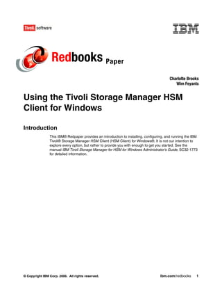 Redbooks Paper
                                                                                         Charlotte Brooks
                                                                                            Wim Feyants


Using the Tivoli Storage Manager HSM
Client for Windows

Introduction
                This IBM® Redpaper provides an introduction to installing, configuring, and running the IBM
                Tivoli® Storage Manager HSM Client (HSM Client) for Windows®. It is not our intention to
                explore every option, but rather to provide you with enough to get you started. See the
                manual IBM Tivoli Storage Manager for HSM for Windows Administrator’s Guide, SC32-1773
                for detailed information.




© Copyright IBM Corp. 2006. All rights reserved.                                    ibm.com/redbooks      1
 