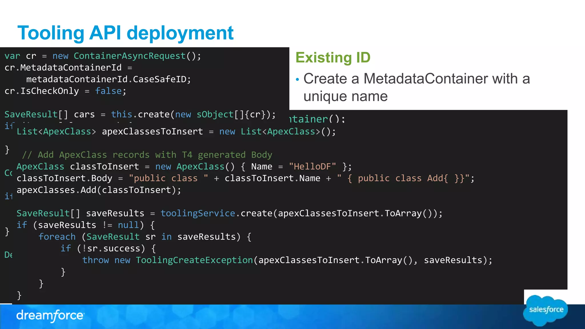 Tooling API deployment Existing ID • Create a MetadataContainer with a unique name • Create a collection of ApexClassMember referencing the MetadataContainerId • Create a ContainerAsyncRequest var cr = new ContainerAsyncRequest(); cr.MetadataContainerId = New – no existing ID • Call create and collect the SaveResults • Or create an empty stub class to get an MIeDta adantda Cuosntea ithneer McoenttaadianetarC=onnetwaiMneetradataContainer(); List<ApexClass> apexClassesToInsert = new List<ApexClass>(); // Add ApexClass records with T4 generated Body ApexClass classToInsert = new ApexClass() { Name = "HelloDF" }; classToInsert.Body = "public class " + classToInsert.Name + " { public class Add{ }}"; apexClasses.Add(classToInsert); – Option to Validate Only (IsCheckOnly) • Keep retrieving until the State is no longer Queued. • Delete MetadataContainer toUpdate = new List<ApexClassMember>(); foreach(ApexClass ac in classesToUpsert) { var acm = new ApexClassMember(); acm.ContentEntityId = ac.Id; // 01p… acm.Body = ac.Body; // T4 Template output acm.FullName = ac.Name; // class name acm.MetadataContainerId = metadataContainerId.CaseSafeID; // toUpdate.max length Add(acm); 32 characters! container.Name = "UAC " + DateTime.Now.Ticks; SaveResult[] containerResults = toolingService.create(new sObject[] { container }); if (!containerResults[0].success) { SaveResult[] saveResults = toolingService.create(apexClassesToInsert.ToArray()); if (saveResults != null) { throw new ToolingCreateException(container, containerResults[0]); } foreach (SaveResult sr in saveResults) { if (!sr.success) { throw new ToolingCreateException(apexClassesToInsert.ToArray(), saveResults); Id metadataContainerId = new Id(containerResults[0].id); } sObject[] toCreate = toUpdate.ToArray(); SaveResult[] cResult = toolingService.create(apexClassMembersToCreate); foreach (SaveResult sr in cResult) { if (!sr.success) { throw new ToolingCreateException(toCreate, cResult); } } metadataContainerId.CaseSafeID; cr.IsCheckOnly = false; SaveResult[] cars = this.create(new sObject[]{cr}); if (! cars[0].success) { throw new ToolingCreateException(cr,cars[0]); } ContainerAsyncRequest retrieve = WaitForClassToUpdate(containerAsyncResults); if (retrieve.State == "Failed") { throw ApexUpdateException.FromDeployDetails (retrieve.DeployDetails); } DeleteResult[] dr = this.delete(new string[] { metadataContainerId.CaseSafeID }); } } } 