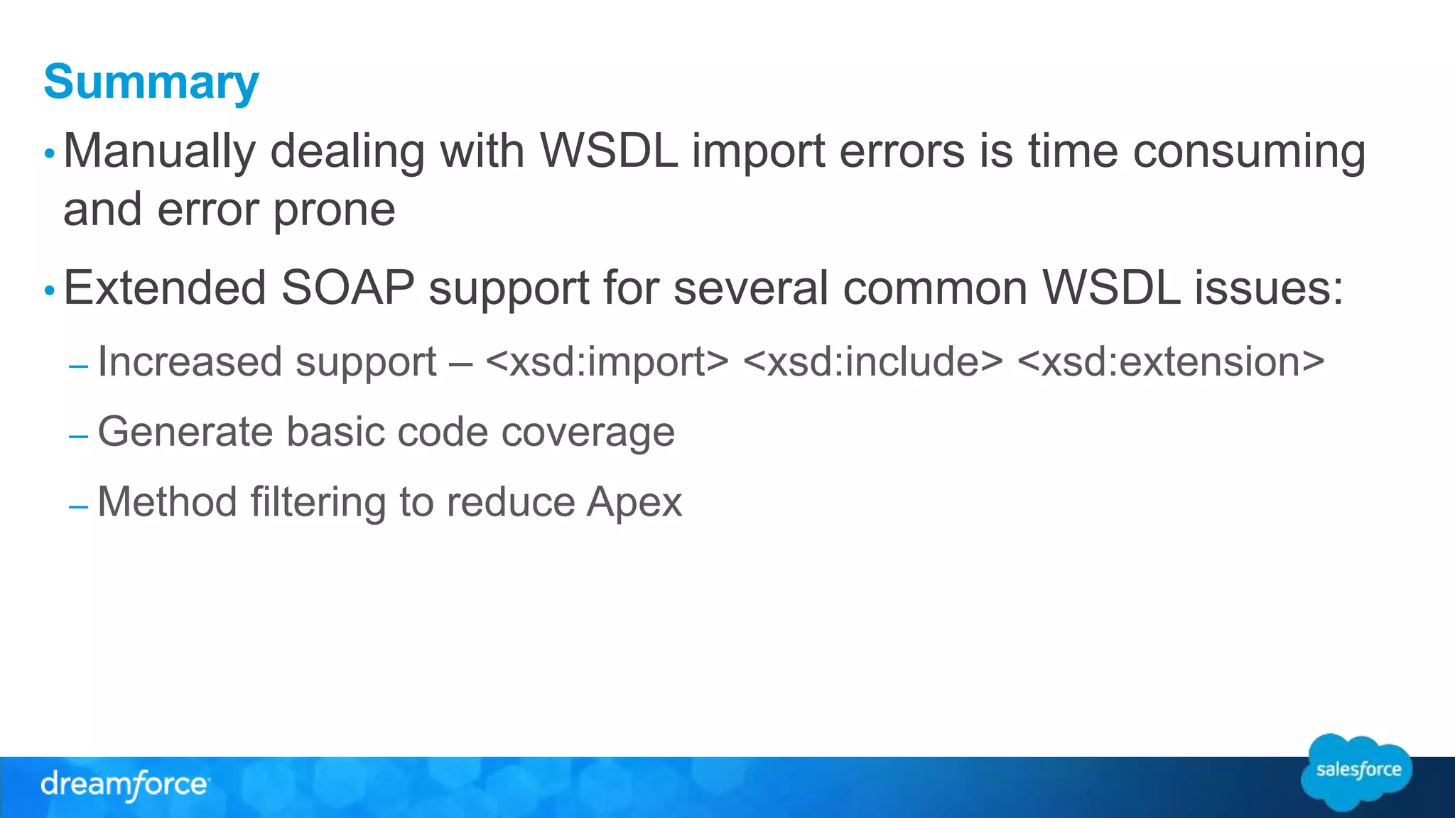Summary •Manually dealing with WSDL import errors is time consuming and error prone • Extended SOAP support for several common WSDL issues: – Increased support – <xsd:import> <xsd:include> <xsd:extension> – Generate basic code coverage – Method filtering to reduce Apex 