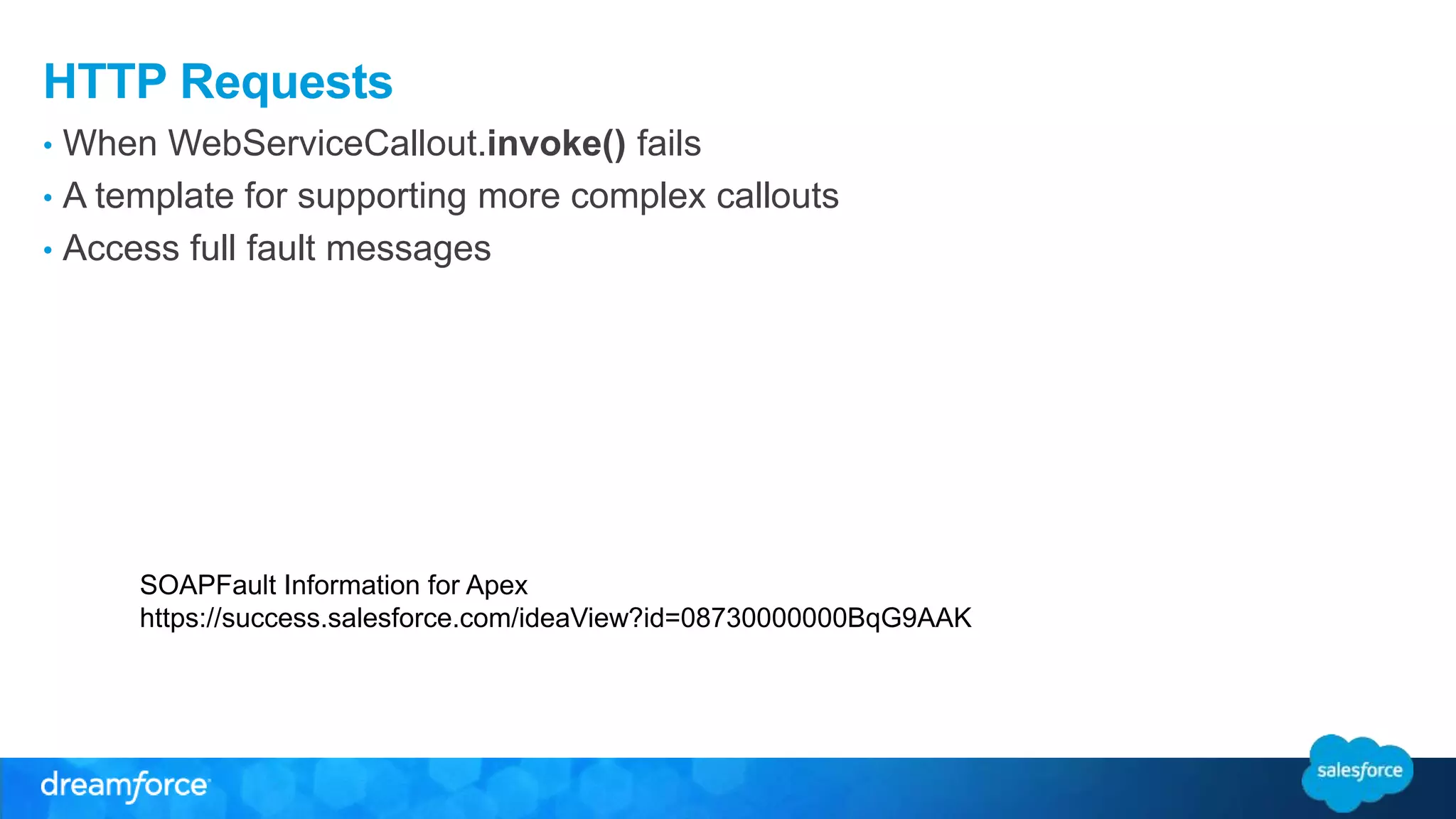 HTTP Requests • When WebServiceCallout.invoke() fails • A template for supporting more complex callouts • Access full fault messages SOAPFault Information for Apex https://success.salesforce.com/ideaView?id=08730000000BqG9AAK 