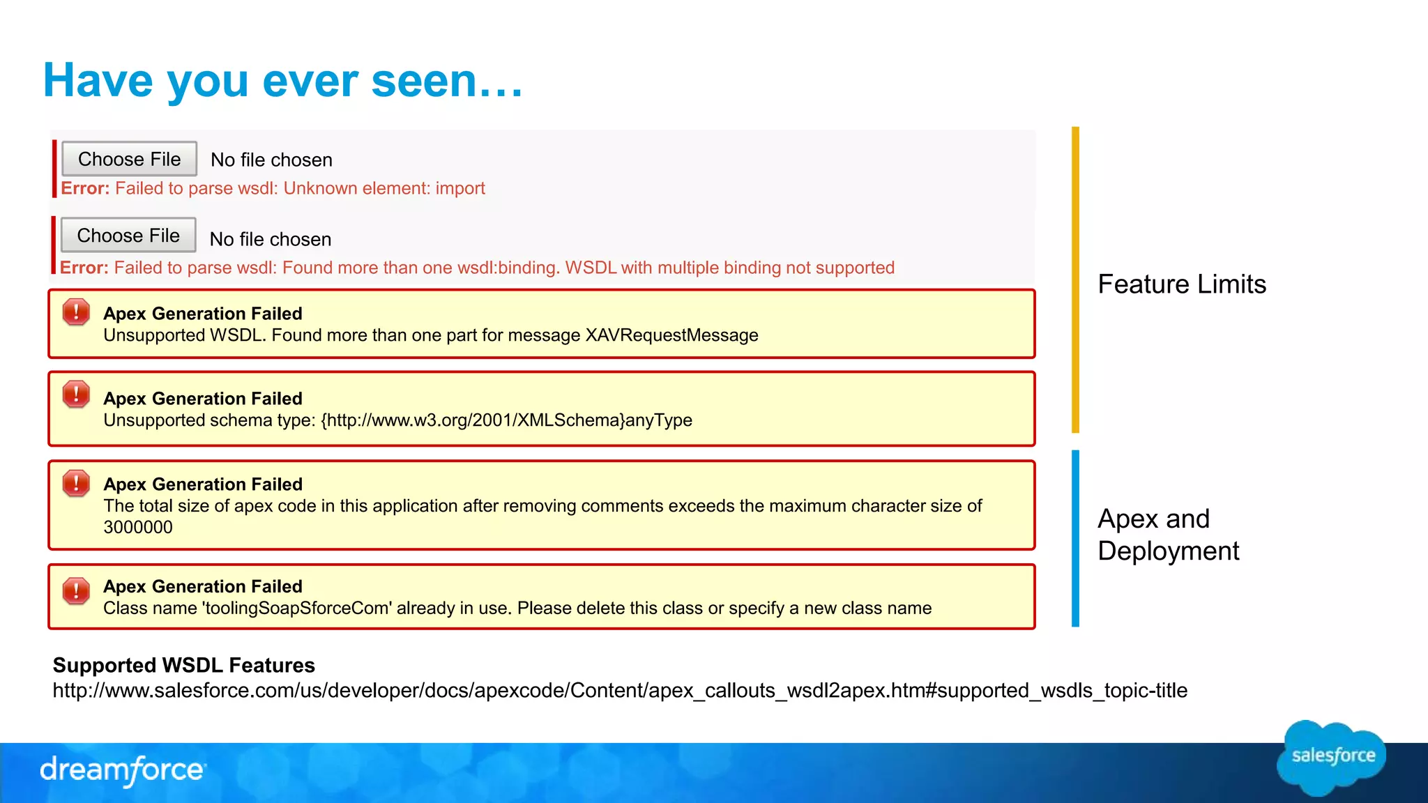 Have you ever seen… Feature Limits Apex and Deployment No file chosen Choose File Error: Failed to parse wsdl: Unknown element: import No file chosen Choose File Error: Failed to parse wsdl: Found more than one wsdl:binding. WSDL with multiple binding not supported Apex Generation Failed Unsupported WSDL. Found more than one part for message XAVRequestMessage Apex Generation Failed Unsupported schema type: {http://www.w3.org/2001/XMLSchema}anyType Apex Generation Failed The total size of apex code in this application after removing comments exceeds the maximum character size of 3000000 Apex Generation Failed Class name 'toolingSoapSforceCom' already in use. Please delete this class or specify a new class name Supported WSDL Features http://www.salesforce.com/us/developer/docs/apexcode/Content/apex_callouts_wsdl2apex.htm#supported_wsdls_topic-title 