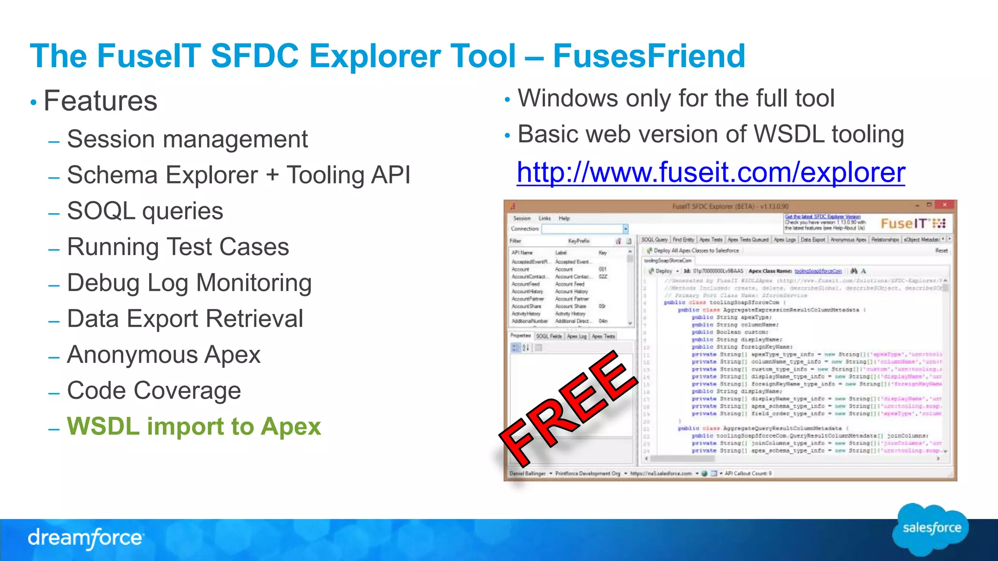 The FuseIT SFDC Explorer Tool – FusesFriend • Features • Windows only for the full tool • Basic web version of WSDL tooling – Session management – Schema Explorer + Tooling API – SOQL queries – Running Test Cases – Debug Log Monitoring – Data Export Retrieval – Anonymous Apex – Code Coverage – WSDL import to Apex http://www.fuseit.com/explorer 