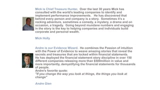 Mick is Chief Treasure Hunter. Over the last 30 years Mick has
consulted with the world’s leading companies to identify and
implement performance improvements. He has discovered that
behind every person and company is a story. Sometimes it’s a
rocking adventure, sometimes a comedy, a mystery, a drama and on
occasion, a tragedy. Going beyond mundane numbers and engaging
in the story is the key to helping companies and individuals build
corporate and personal wealth.
Mick Holly
Andre is our Evidence Wizard. He combines the Passion of intuition
with the Power of Evidence to weave amazing stories that reveal the
secrets and treasures that are locked within financial statements.
He has deployed the financial statement story discipline in over 150
different companies releasing more than $500million in value and
more importantly, demystifying the financial statements for thousands
of people.
Andre's favorite quote:
"If you change the way you look at things, the things you look at
change"
Andre Gien

 
