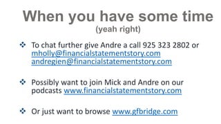 When you have some time
(yeah right)

 To chat further give Andre a call 925 323 2802 or
mickholly@financialstatementstory.com
andregien@financialstatementstory.com
 Possibly want to join Mick and Andre on our
podcasts www.financialstatementstory.com
 Or just want to browse www.gfbridge.com

 
