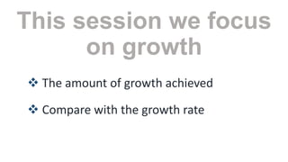 This session we focus
on growth
 The amount of growth achieved
 Compare with the growth rate

 
