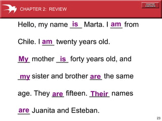 23
Hello, my name ___ Marta. I ___ from
Chile. I ___ twenty years old.
___ mother ___ forty years old, and
___ sister and brother ___ the same
age. They ___ fifteen. _____ names
___ Juanita and Esteban.
is am
am
My is
are
are
are
my
Their
CHAPTER 2: REVIEW
 