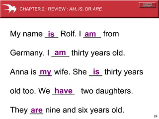 24
My name ___ Rolf. I ____ from
Germany. I ____ thirty years old.
Anna is ___ wife. She ___ thirty years
old too. We _____ two daughters.
They ___ nine and six years old.
is am
am
my is
are
have
CHAPTER 2: REVIEW : AM, IS, OR ARE
 