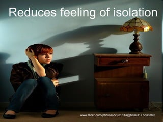 Reduces feeling of isolation www.flickr.com/photos/27021814@N00/3177298369  