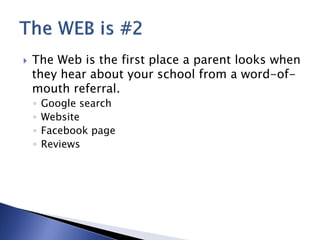    The Web is the first place a parent looks when
    they hear about your school from a word-of-
    mouth referral.
    ◦   Google search
    ◦   Website
    ◦   Facebook page
    ◦   Reviews
 