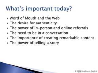    Word of Mouth and the Web
   The desire for authenticity
   The power of in-person and online referrals
   The need to be in a conversation
   The importance of creating remarkable content
   The power of telling a story




                                      © 2012 Enrollment Catalyst
 