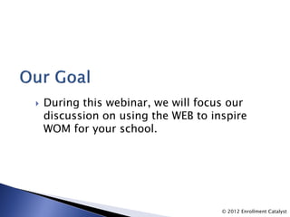    During this webinar, we will focus our
    discussion on using the WEB to inspire
    WOM for your school.




                                     © 2012 Enrollment Catalyst
 