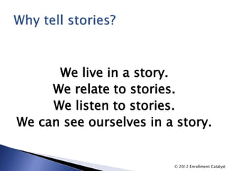 We live in a story.
     We relate to stories.
     We listen to stories.
We can see ourselves in a story.


                         © 2012 Enrollment Catalyst
 