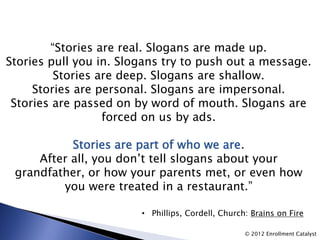 “Stories are real. Slogans are made up.
Stories pull you in. Slogans try to push out a message.
         Stories are deep. Slogans are shallow.
     Stories are personal. Slogans are impersonal.
 Stories are passed on by word of mouth. Slogans are
                  forced on us by ads.

           Stories are part of who we are.
     After all, you don’t tell slogans about your
 grandfather, or how your parents met, or even how
         you were treated in a restaurant.”

                        • Phillips, Cordell, Church: Brains on Fire

                                                   © 2012 Enrollment Catalyst
 