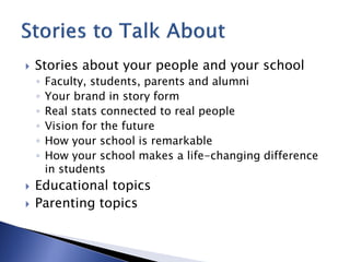    Stories about your people and your school
    ◦   Faculty, students, parents and alumni
    ◦   Your brand in story form
    ◦   Real stats connected to real people
    ◦   Vision for the future
    ◦   How your school is remarkable
    ◦   How your school makes a life-changing difference
        in students
   Educational topics
   Parenting topics
 