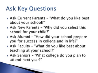    Ask Current Parents – “What do you like best
    about your school?”
   Ask New Parents – “Why did you select this
    school for your child?”
   Ask Alumni – “How did your school prepare
    you for success in college and in life?”
   Ask Faculty – “What do you like best about
    teaching at your school?”
   Ask Seniors – “What college do you plan to
    attend next year?”
 