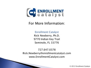 For More Information:

         Enrollment Catalyst
        Rick Newberry, Ph.D.
        9770 Indian Key Trail
         Seminole, FL 33776

           727.647.0378
Rick.Newberry@enrollmentcatalyst.com
     www.EnrollmentCatalyst.com


                                   © 2012 Enrollment Catalyst
 