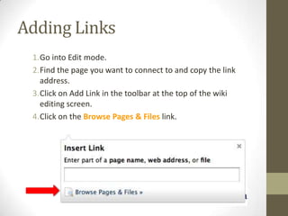 Adding LinksGo into Edit mode.Find the page you want to connect to and copy the link address.Click on Add Link in the toolbar at the top of the wiki editing screen.Click on the Browse Pages & Files link. 
