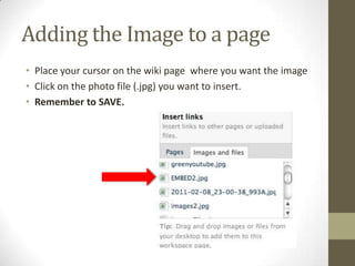 Adding the Image to a pagePlace your cursor on the wiki page  where you want the imageClick on the photo file (.jpg) you want to insert.Remember to SAVE. 