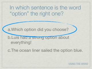 In which sentence is the word
 “option” the right one?

a.Which option did you choose?
b.Luis had a strong option about
 everything!
c.The ocean liner sailed the option blue.


                                 USING THE WORD
 