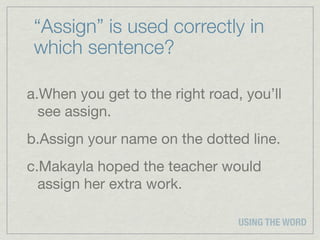 “Assign” is used correctly in
 which sentence?

a.When you get to the right road, you’ll
  see assign.
b.Assign your name on the dotted line.
c.Makayla hoped the teacher would
  assign her extra work.

                                 USING THE WORD
 