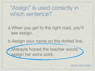 “Assign” is used correctly in
 which sentence?

a.When you get to the right road, you’ll
  see assign.
b.Assign your name on the dotted line.
c.Makayla hoped the teacher would
  assign her extra work.

                                 USING THE WORD
 