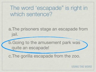 The word ‘escapade” is right in
which sentence?

a.The prisoners stage an escapade from
  jail.
b.Going to the amusement park was
 quite an escapade!
c.The gorilla escapade from the zoo.

                               USING THE WORD
 