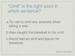 “Omit” is the right word in
 which sentence?

a.Try not to omit any answers when
  taking a test.
b.Alex caught the baseball in his omit.
c.David had an omit and bacon for
  breakfast.

                                 USING THE WORD
 