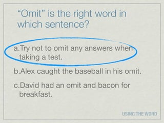 “Omit” is the right word in
 which sentence?

a.Try not to omit any answers when
  taking a test.
b.Alex caught the baseball in his omit.
c.David had an omit and bacon for
  breakfast.

                                 USING THE WORD
 