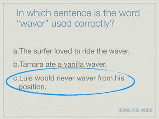 In which sentence is the word
 “waver” used correctly?

a.The surfer loved to ride the waver.
b.Tamara ate a vanilla waver.
c.Luis would never waver from his
  position.


                                 USING THE WORD
 