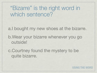 “Bizarre” is the right word in
 which sentence?

a.I bought my new shoes at the bizarre.
b.Wear your bizarre whenever you go
 outside!
c.Courtney found the mystery to be
  quite bizarre.

                               USING THE WORD
 