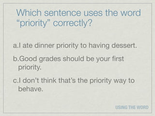 Which sentence uses the word
 “priority” correctly?

a.I ate dinner priority to having dessert.
b.Good grades should be your ﬁrst
 priority.
c.I don’t think that’s the priority way to
  behave.

                                   USING THE WORD
 