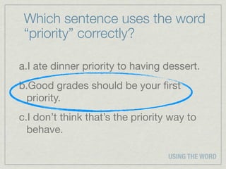 Which sentence uses the word
 “priority” correctly?

a.I ate dinner priority to having dessert.
b.Good grades should be your ﬁrst
 priority.
c.I don’t think that’s the priority way to
  behave.

                                   USING THE WORD
 