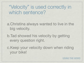“Velocity” is used correctly in
 which sentence?

a.Christina always wanted to live in the
  big velocity.
b.Tad showed his velocity by getting
 every question right.
c.Keep your velocity down when riding
  your bike!
                                 USING THE WORD
 