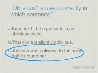 “Oblivious” is used correctly in
 which sentence?

a.Kendrick hid the presents in an
  oblivious place.
b.That circle is slightly oblivious.
c.Johanna was oblivious to the noisy
  trafﬁc around her.

                                   USING THE WORD
 