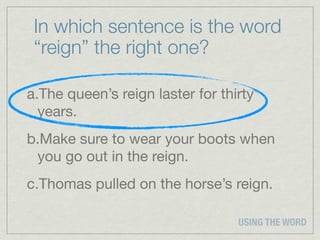In which sentence is the word
 “reign” the right one?

a.The queen’s reign laster for thirty
  years.
b.Make sure to wear your boots when
 you go out in the reign.
c.Thomas pulled on the horse’s reign.

                                  USING THE WORD
 