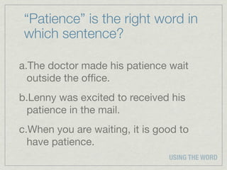 “Patience” is the right word in
 which sentence?

a.The doctor made his patience wait
  outside the ofﬁce.
b.Lenny was excited to received his
 patience in the mail.
c.When you are waiting, it is good to
  have patience.
                                USING THE WORD
 
