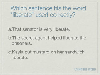 Which sentence his the word
 “liberate” used correctly?

a.That senator is very liberate.
b.The secret agent helped liberate the
 prisoners.
c.Kayla put mustard on her sandwich
  liberate.

                                   USING THE WORD
 
