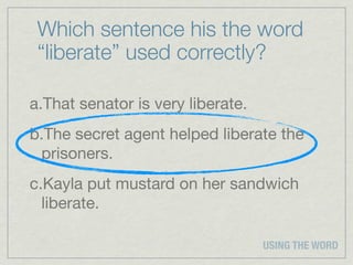 Which sentence his the word
 “liberate” used correctly?

a.That senator is very liberate.
b.The secret agent helped liberate the
 prisoners.
c.Kayla put mustard on her sandwich
  liberate.

                                   USING THE WORD
 